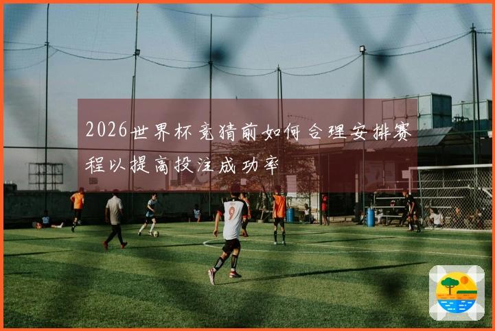 2026世界杯竞猜前如何合理安排赛程以提高投注成功率